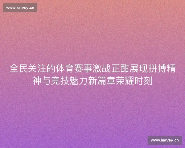 全民关注的体育赛事激战正酣展现拼搏精神与竞技魅力新篇章荣耀时刻